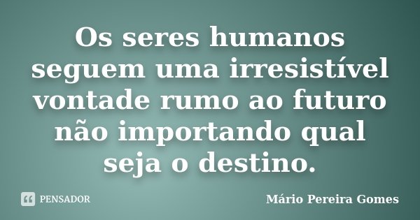 Os seres humanos seguem uma irresistível vontade rumo ao futuro não importando qual seja o destino.... Frase de Mário Pereira Gomes.