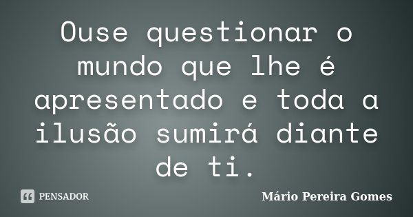 Ouse questionar o mundo que lhe é apresentado e toda a ilusão sumirá diante de ti.... Frase de Mário Pereira Gomes.