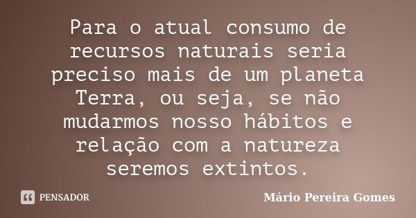 Para o atual consumo de recursos naturais seria preciso mais de um planeta Terra, ou seja, se não mudarmos nosso hábitos e relação com a natureza seremos extint... Frase de Mário Pereira Gomes.
