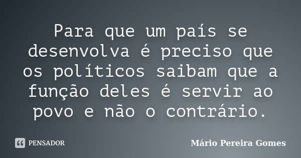 Para que um país se desenvolva é preciso que os políticos saibam que a função deles é servir ao povo e não o contrário.... Frase de Mário Pereira Gomes.