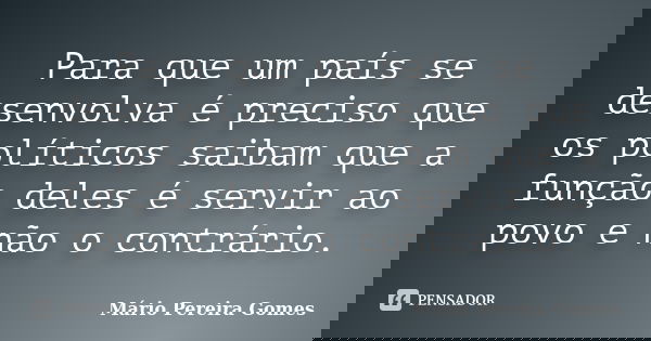 Para que um país se desenvolva é preciso que os políticos saibam que a função deles é servir ao povo e não o contrário.... Frase de Mário Pereira Gomes.