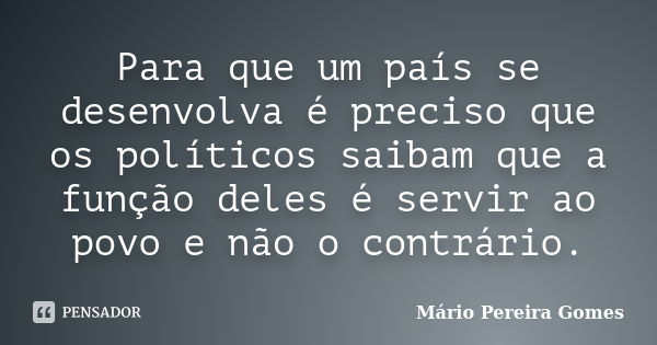 Para que um país se desenvolva é preciso que os políticos saibam que a função deles é servir ao povo e não o contrário.... Frase de Mário Pereira Gomes.