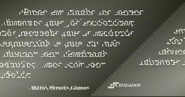 Pense em todos os seres humanos que já existiram, então perceba que a maioria foi esquecida e que tu não deves buscar ser lembrado durante séculos, mas sim ser ... Frase de Mário Pereira Gomes.