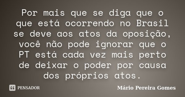 Por mais que se diga que o que está ocorrendo no Brasil se deve aos atos da oposição, você não pode ignorar que o PT está cada vez mais perto de deixar o poder ... Frase de Mário Pereira Gomes.