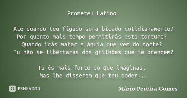 Prometeu Latino Até quando teu fígado será bicado cotidianamente? Por quanto mais tempo permitirás esta tortura? Quando irás matar a águia que vem do norte? Tu ... Frase de Mário Pereira Gomes.