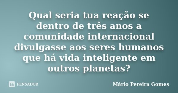 Qual seria tua reação se dentro de três anos a comunidade internacional divulgasse aos seres humanos que há vida inteligente em outros planetas?... Frase de Mário Pereira Gomes.