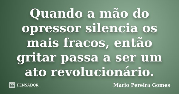 Quando a mão do opressor silencia os mais fracos, então gritar passa a ser um ato revolucionário.... Frase de Mário Pereira Gomes.