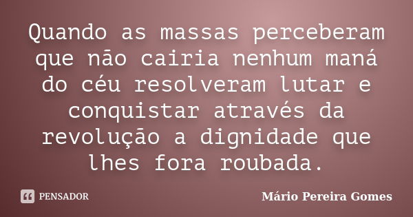 Quando as massas perceberam que não cairia nenhum maná do céu resolveram lutar e conquistar através da revolução a dignidade que lhes fora roubada.... Frase de Mário Pereira Gomes.