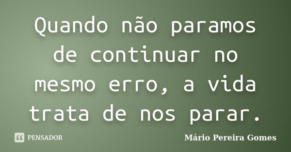 Quando não paramos de continuar no mesmo erro, a vida trata de nos parar.... Frase de Mário Pereira Gomes.