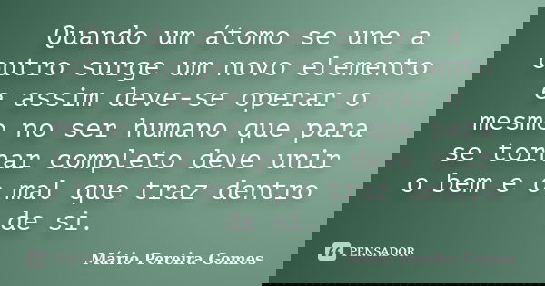 Quando um átomo se une a outro surge um novo elemento e assim deve-se operar o mesmo no ser humano que para se tornar completo deve unir o bem e o mal que traz ... Frase de Mário Pereira Gomes.
