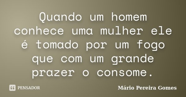 Quando um homem conhece uma mulher ele é tomado por um fogo que com um grande prazer o consome.... Frase de Mário Pereira Gomes.