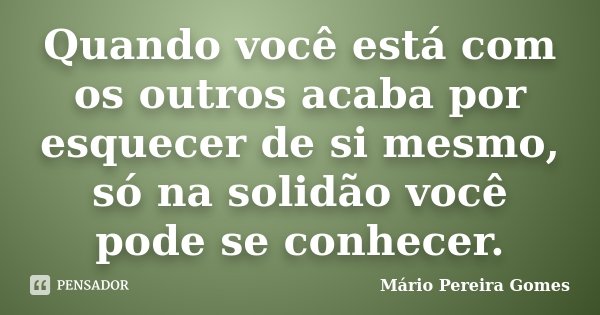 Quando você está com os outros acaba por esquecer de si mesmo, só na solidão você pode se conhecer.... Frase de Mário Pereira Gomes.