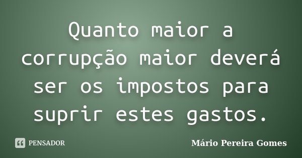 Quanto maior a corrupção maior deverá ser os impostos para suprir estes gastos.... Frase de Mário Pereira Gomes.