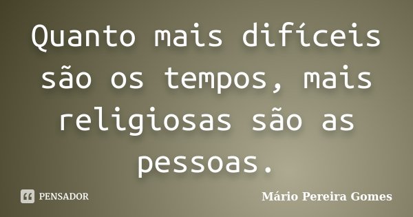 Quanto mais difíceis são os tempos, mais religiosas são as pessoas.... Frase de Mário Pereira Gomes.