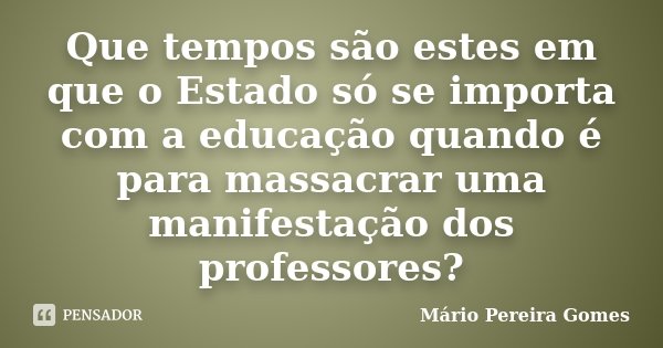 Que tempos são estes em que o Estado só se importa com a educação quando é para massacrar uma manifestação dos professores?... Frase de Mário Pereira Gomes.