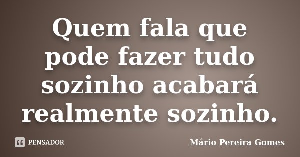 Quem fala que pode fazer tudo sozinho acabará realmente sozinho.... Frase de Mário Pereira Gomes.