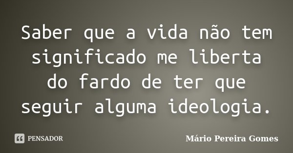 Saber que a vida não tem significado me liberta do fardo de ter que seguir alguma ideologia.... Frase de Mário Pereira Gomes.