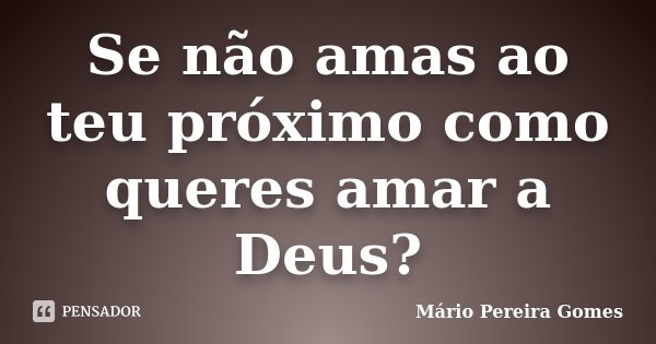 Se não amas ao teu próximo como queres amar a Deus?... Frase de Mário Pereira Gomes.