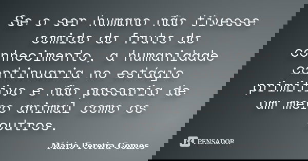 Se o ser humano não tivesse comido do fruto do conhecimento, a humanidade continuaria no estágio primitivo e não passaria de um mero animal como os outros.... Frase de Mário Pereira Gomes.