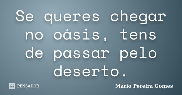 Se queres chegar no oásis, tens de passar pelo deserto.... Frase de Mário Pereira Gomes.