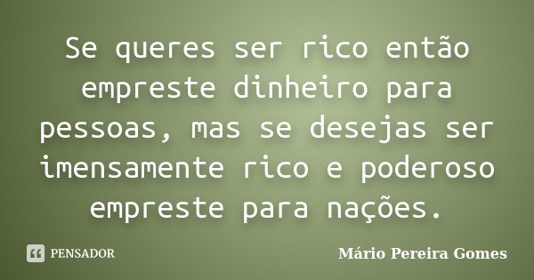 Se queres ser rico então empreste dinheiro para pessoas, mas se desejas ser imensamente rico e poderoso empreste para nações.... Frase de Mário Pereira Gomes.