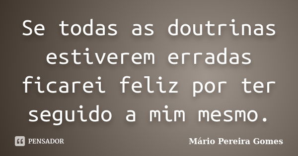 Se todas as doutrinas estiverem erradas ficarei feliz por ter seguido a mim mesmo.... Frase de Mário Pereira Gomes.