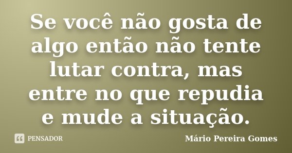Se você não gosta de algo então não tente lutar contra, mas entre no que repudia e mude a situação.... Frase de Mário Pereira Gomes.