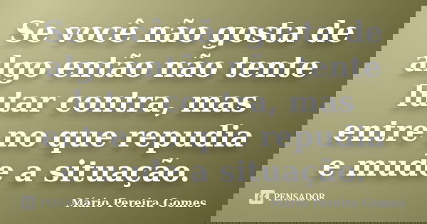 Se você não gosta de algo então não tente lutar contra, mas entre no que repudia e mude a situação.... Frase de Mário Pereira Gomes.
