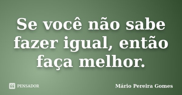 Se você não sabe fazer igual, então faça melhor.... Frase de Mário Pereira Gomes.