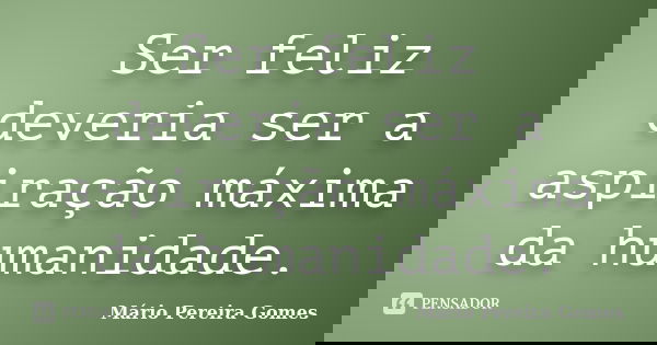 Ser feliz deveria ser a aspiração máxima da humanidade.... Frase de Mário Pereira Gomes.