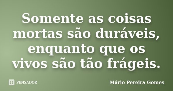 Somente as coisas mortas são duráveis, enquanto que os vivos são tão frágeis.... Frase de Mário Pereira Gomes.