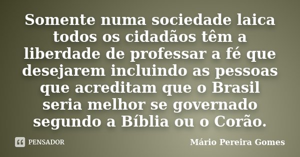 Somente numa sociedade laica todos os cidadãos têm a liberdade de professar a fé que desejarem incluindo as pessoas que acreditam que o Brasil seria melhor se g... Frase de Mário Pereira Gomes.