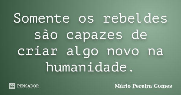 Somente os rebeldes são capazes de criar algo novo na humanidade.... Frase de Mário Pereira Gomes.