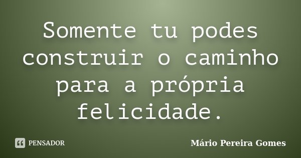 Somente tu podes construir o caminho para a própria felicidade.... Frase de Mário Pereira Gomes.