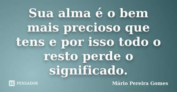 Sua alma é o bem mais precioso que tens e por isso todo o resto perde o significado.... Frase de Mário Pereira Gomes.