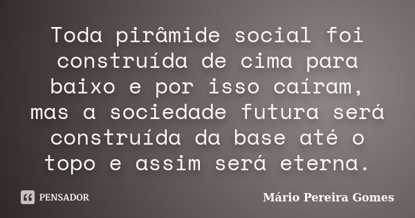 Toda pirâmide social foi construída de cima para baixo e por isso caíram, mas a sociedade futura será construída da base até o topo e assim será eterna.... Frase de Mário Pereira Gomes.