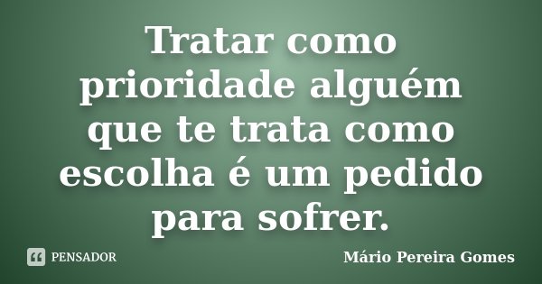 Tratar como prioridade alguém que te trata como escolha é um pedido para sofrer.... Frase de Mário Pereira Gomes.