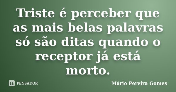 Triste é perceber que as mais belas palavras só são ditas quando o receptor já está morto.... Frase de Mário Pereira Gomes.