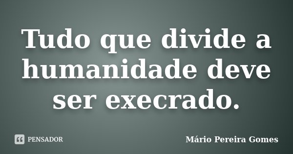 Tudo que divide a humanidade deve ser execrado.... Frase de Mário Pereira Gomes.