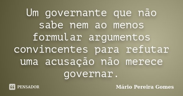 Um governante que não sabe nem ao menos formular argumentos convincentes para refutar uma acusação não merece governar.... Frase de Mário Pereira Gomes.