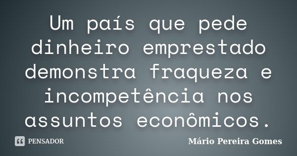 Um país que pede dinheiro emprestado demonstra fraqueza e incompetência nos assuntos econômicos.... Frase de Mário Pereira Gomes.