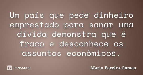 Um país que pede dinheiro emprestado para sanar uma dívida demonstra que é fraco e desconhece os assuntos econômicos.... Frase de Mário Pereira Gomes.