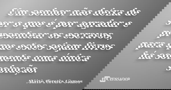 Um senhor não deixa de ser o que é por agradar e presentear os escravos, para que estes sejam livres há somente uma única solução.... Frase de Mário Pereira Gomes.
