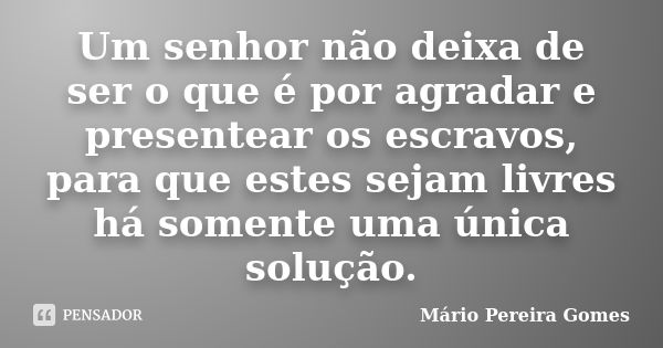 Um senhor não deixa de ser o que é por agradar e presentear os escravos, para que estes sejam livres há somente uma única solução.... Frase de Mário Pereira Gomes.