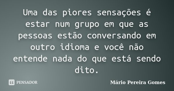 Uma das piores sensações é estar num grupo em que as pessoas estão conversando em outro idioma e você não entende nada do que está sendo dito.... Frase de Mário Pereira Gomes.