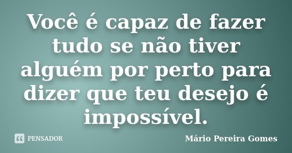 Você é capaz de fazer tudo se não tiver alguém por perto para dizer que teu desejo é impossível.... Frase de Mário Pereira Gomes.