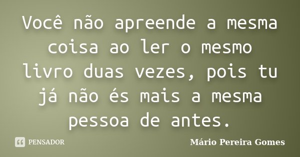 Você não apreende a mesma coisa ao ler o mesmo livro duas vezes, pois tu já não és mais a mesma pessoa de antes.... Frase de Mário Pereira Gomes.
