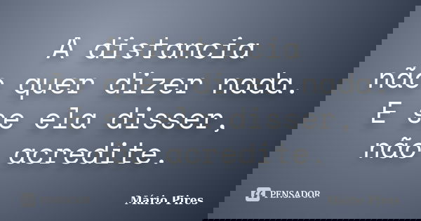 A distancia não quer dizer nada. E se ela disser, não acredite.... Frase de Mário Pires.