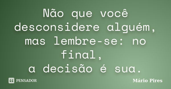 Não que você desconsidere alguém, mas lembre-se: no final, a decisão é sua.... Frase de Mário Pires.