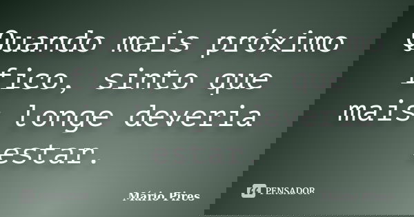 Quando mais próximo fico, sinto que mais longe deveria estar.... Frase de Mário Pires.